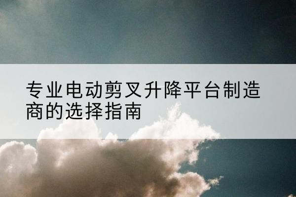 张家川电动剪叉升降平台厂家-专业电动剪叉升降平台制造商的选择指南