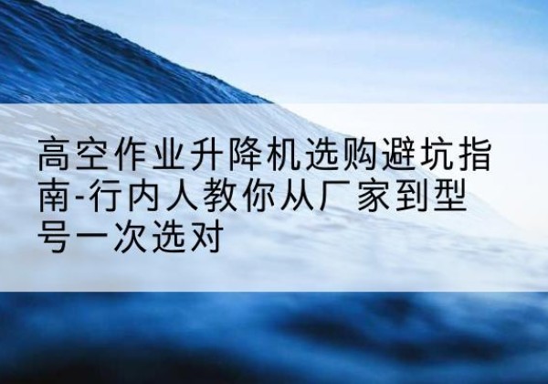 张家川升降平台厂家-高空作业升降机选购避坑指南-行内人教你从厂家到型号一次选对