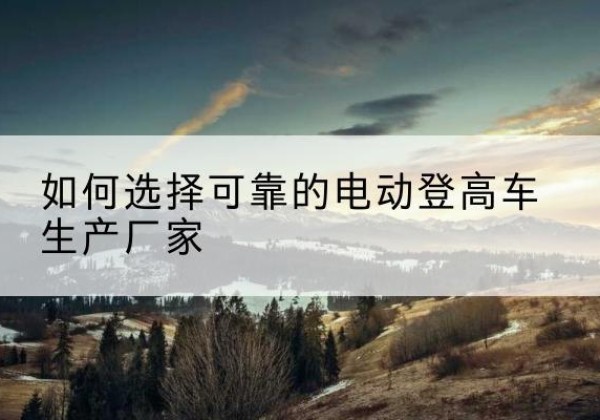 张家川电动登高车厂家-如何选择可靠的电动登高车生产厂家