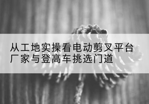 张家川电动剪叉升降平台厂家-从工地实操看电动剪叉平台厂家与登高车挑选门道