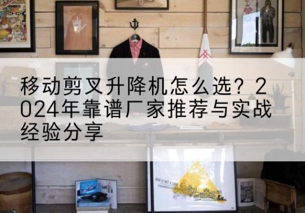 张家川升降平台厂家推荐-移动剪叉升降机怎么选？2024年靠谱厂家推荐与实战经验分享