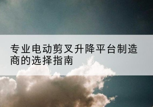 张家川电动剪叉升降平台厂家-专业电动剪叉升降平台制造商的选择指南