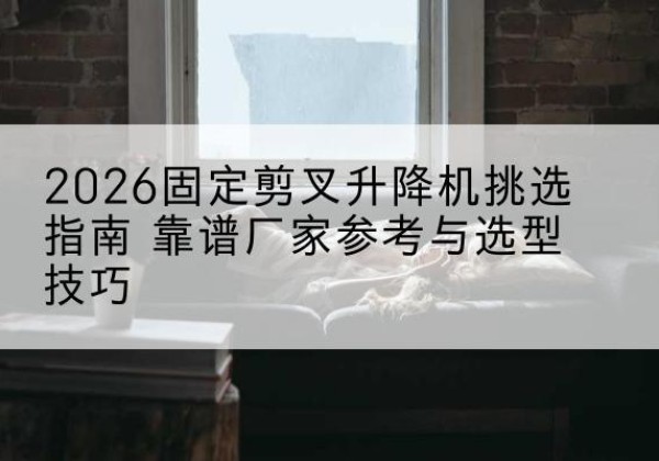 张家川固定剪叉升降机厂家推荐-2026固定剪叉升降机挑选指南 靠谱厂家参考与选型技巧