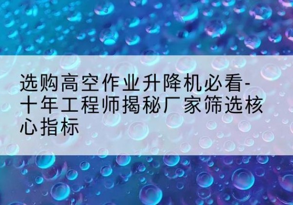 张家川高空作业升降机厂家推荐-选购高空作业升降机必看-十年工程师揭秘厂家筛选核心指标