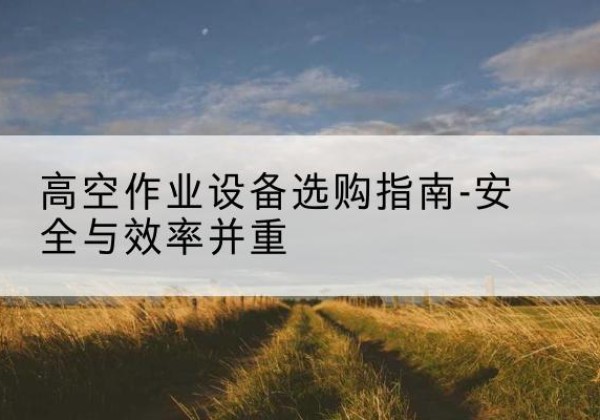 张家川登高车怎么选-高空作业设备选购指南-安全与效率并重