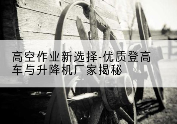 张家川登高车厂家-高空作业新选择-优质登高车与升降机厂家揭秘